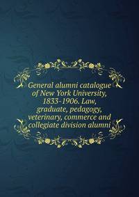 General alumni catalogue of New York University, 1833-1906. Law, graduate, pedagogy, veterinary, commerce and collegiate division alumni