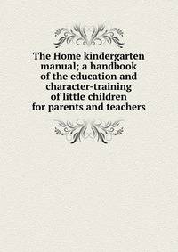 The Home kindergarten manual; a handbook of the education and character-training of little children for parents and teachers