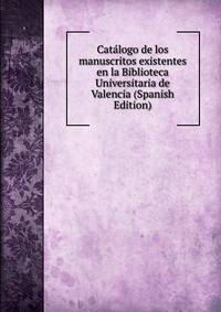 Catalogo de los manuscritos existentes en la Biblioteca Universitaria de Valencia (Spanish Edition)