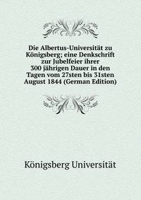 Die Albertus-Universitat zu Konigsberg; eine Denkschrift zur Jubelfeier ihrer 300 jahrigen Dauer in den Tagen vom 27sten bis 31sten August 1844 (German Edition)