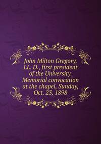 John Milton Gregory, LL. D., first president of the University. Memorial convocation at the chapel, Sunday, Oct. 23, 1898