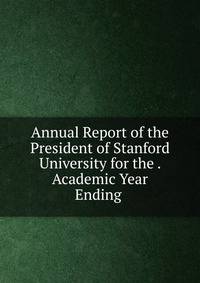 Annual Report of the President of Stanford University for the . Academic Year Ending .