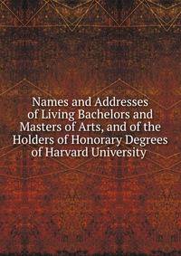 Names and Addresses of Living Bachelors and Masters of Arts, and of the Holders of Honorary Degrees of Harvard University .
