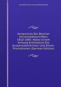 Verzeichnis Der Berliner Universitatsschriften, 1810-1885: Nebst Einem Anhang Enthaltend Die Ausserordentlichen Und Ehren-Promotionen (German Edition)