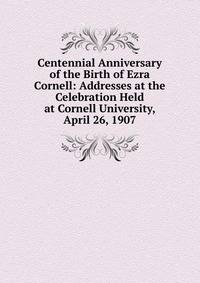 Centennial Anniversary of the Birth of Ezra Cornell: Addresses at the Celebration Held at Cornell University, April 26, 1907
