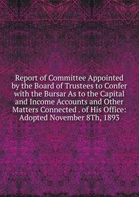 Report of Committee Appointed by the Board of Trustees to Confer with the Bursar As to the Capital and Income Accounts and Other Matters Connected . of His Office: Adopted November 8Th, 1893