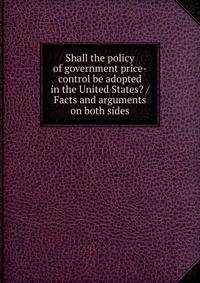 Shall the policy of government price-control be adopted in the United States? / Facts and arguments on both sides