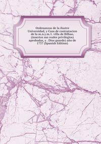 Ordenanzas de la ilustre Universidad, y Casa de contratacion de la m.n.y.m.1. villa de Bilbao, (insertos sus reales privilegios) aprobadas, y . Dios guarde) ano de 1737 (Spanish Edition)