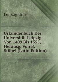 Urkundenbuch Der Universitat Leipzig Von 1409 Bis 1555, Herausg. Von B. Stubel (Latin Edition)