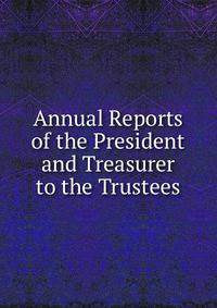 Annual Reports of the President and Treasurer to the Trustees