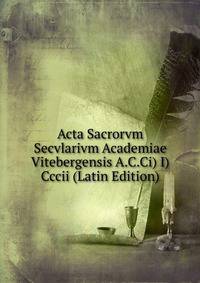 Acta Sacrorvm Secvlarivm Academiae Vitebergensis A.C.Ci) I) Cccii (Latin Edition)