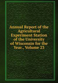 Annual Report of the Agricultural Experiment Station of the University of Wisconsin for the Year., Volume 23