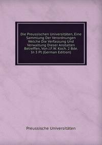 Die Preussischen Universitaten, Eine Sammlung Der Verordnungen Welche Die Verfassung Und Verwaltung Dieser Anstalten Betreffen, Von J.F.W. Koch. 2 Bde. In 3 Pt (German Edition)