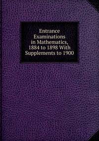 Entrance Examinations in Mathematics, 1884 to 1898 With Supplements to 1900