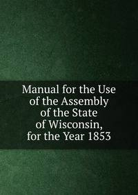 Manual for the Use of the Assembly of the State of Wisconsin, for the Year 1853