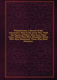 Pennsylvania; a Record of the University's Men in the Great War: With the Names of Those Who Gave Their Lives, Those Who Were Wounded, Those Who Were Honoured, Those Who Were Prisoners .