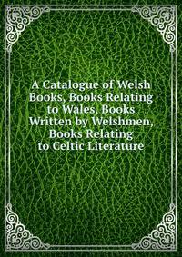 A Catalogue of Welsh Books, Books Relating to Wales, Books Written by Welshmen, Books Relating to Celtic Literature