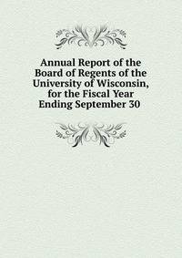 Annual Report of the Board of Regents of the University of Wisconsin, for the Fiscal Year Ending September 30 .