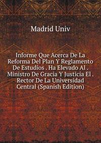 Informe Que Acerca De La Reforma Del Plan Y Reglamento De Estudios . Ha Elevado Al . Ministro De Gracia Y Justicia El . Rector De La Universidad Central (Spanish Edition)