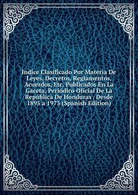 Indice Clasificado Por Materia De Leyes, Decretos, Reglamentos, Acuerdos, Etc. Publicados En La Gaceta, Periodico Oficial De La Republica De Honduras . Desde 1895 a 1973 (Spanish Edition)