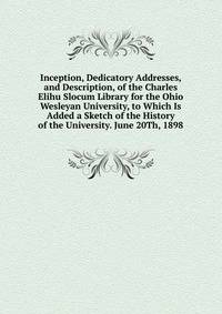 Inception, Dedicatory Addresses, and Description, of the Charles Elihu Slocum Library for the Ohio Wesleyan University, to Which Is Added a Sketch of the History of the University. June 20Th, 1898