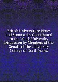 British Universities: Notes and Summaries Contributed to the Welsh University Discussion by Members of the Senate of the University College of North Wales