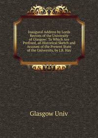 Inaugural Address by Lords Rectors of the University of Glasgow: To Which Are Prefixed, an Historical Sketch and Account of the Present State of the University, by J.B. Hay