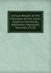 Annual Report of the President of the Johns Hopkins University, Baltimore, Maryland, Volumes 25-28