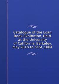 Catalogue of the Loan Book Exhibition, Held at the University of California, Berkeley, May 26Th to 31St, 1884