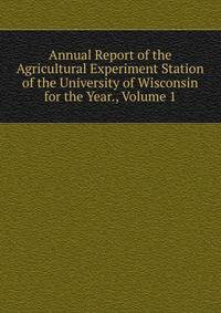 Annual Report of the Agricultural Experiment Station of the University of Wisconsin for the Year., Volume 1