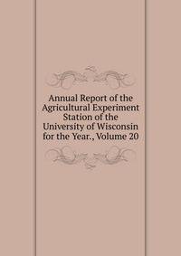 Annual Report of the Agricultural Experiment Station of the University of Wisconsin for the Year., Volume 20