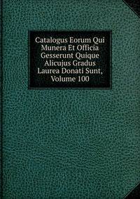 Catalogus Eorum Qui Munera Et Officia Gesserunt Quique Alicujus Gradus Laurea Donati Sunt, Volume 100