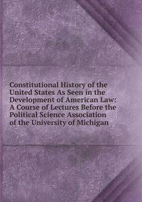 Constitutional History of the United States As Seen in the Development of American Law: A Course of Lectures Before the Political Science Association of the University of Michigan