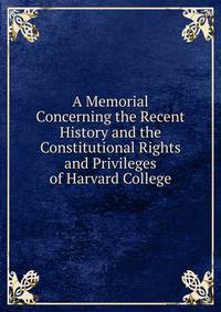 A Memorial Concerning the Recent History and the Constitutional Rights and Privileges of Harvard College