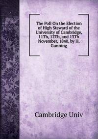 The Poll On the Election of High Steward of the University of Cambridge, 11Th, 12Th, and 13Th November, 1840, by H. Gunning