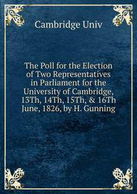 The Poll for the Election of Two Representatives in Parliament for the University of Cambridge, 13Th, 14Th, 15Th, &amp; 16Th June, 1826, by H. Gunning