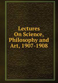 Lectures On Science, Philosophy and Art, 1907-1908