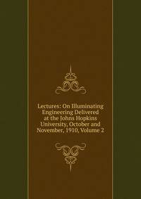 Lectures: On Illuminating Engineering Delivered at the Johns Hopkins University, October and November, 1910, Volume 2
