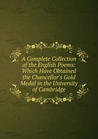 A Complete Collection of the English Poems: Which Have Obtained the Chancellor's Gold Medal in the University of Cambridge