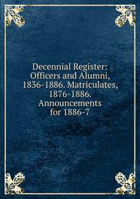 Decennial Register: Officers and Alumni, 1836-1886. Matriculates, 1876-1886. Announcements for 1886-7