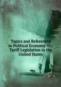 Topics and References in Political Economy Vi.: Tariff Legislation in the United States