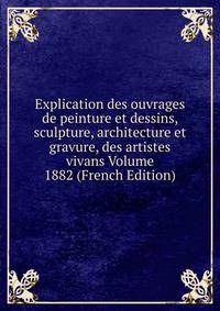 Explication des ouvrages de peinture et dessins, sculpture, architecture et gravure, des artistes vivans Volume 1882 (French Edition)