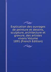 Explication des ouvrages de peinture et dessins, sculpture, architecture et gravure, des artistes vivans Volume 1891 (French Edition)