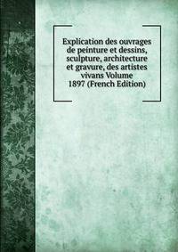 Explication des ouvrages de peinture et dessins, sculpture, architecture et gravure, des artistes vivans Volume 1897 (French Edition)