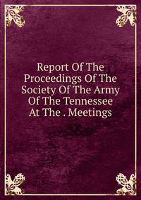 Report Of The Proceedings Of The Society Of The Army Of The Tennessee At The . Meetings