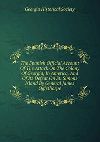 The Spanish Official Account Of The Attack On The Colony Of Georgia, In America, And Of Its Defeat On St. Simons Island By General James Oglethorpe