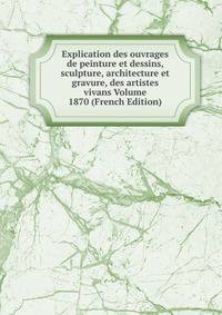 Explication des ouvrages de peinture et dessins, sculpture, architecture et gravure, des artistes vivans Volume 1870 (French Edition)