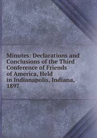 Minutes: Declarations and Conclusions of the Third Conference of Friends of America, Held in Indianapolis, Indiana, 1897