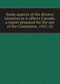 Some aspects of the divorce situation as it affects Canada: a report prepared for the use of the Committee, 1921-22