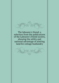The labourer's friend: a selection from the publications of the Labourer's friend society, showing the utility and national advantage of alotting land for cottage husbandry